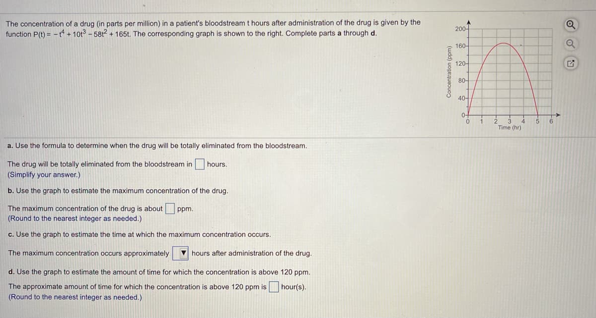 The concentration of a drug (in parts per million) in a patient's bloodstream t hours after administration of the drug is given by the
function P(t) = - A +10t3 – 581² + 165t. The corresponding graph is shown to the right. Complete parts a through d.
200-
160-
120-
80-
40-
0-
4
Time (hr)
6
a. Use the formula to determine when the drug will be totally eliminated from the bloodstream.
The drug will be totally eliminated from the bloodstream in
(Simplify your answer.)
hours.
b. Use the graph to estimate the maximum concentration of the drug.
The maximum concentration of the drug is about
(Round to the nearest integer as needed.)
ppm.
c. Use the graph to estimate the time at which the maximum concentration occurs.
The maximum concentration occurs approximately
V hours after administration of the drug.
d. Use the graph to estimate the amount of time for which the concentration is above 120 ppm.
hour(s).
The approximate amount of time for which the concentration is above 120 ppm is
(Round to the nearest integer as needed.)
