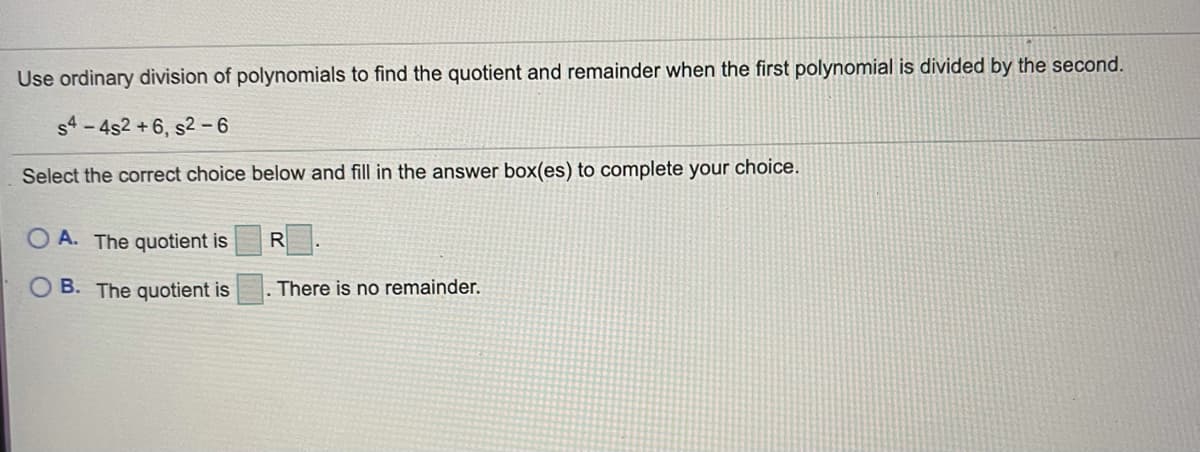 Use ordinary division of polynomials to find the quotient and remainder when the first polynomial is divided by the second.
s4- 4s2 + 6, s2 -6
Select the correct choice below and fill in the answer box(es) to complete your choice.
O A. The quotient is
R
O B. The quotient is
There is no remainder.
