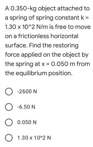 A 0.350-kg object attached to
a spring of spring constant k =
1.30 x 10^2 N/m is free to move
on a frictionless horizontal
surface. Find the restoring
force applied on the object by
the spring at x = 0.050 m from
the equilibrium position.
-2600 N
-6.50 N
0.050 N
1.30 x 10^2 N
