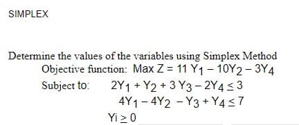 SIMPLEX
Determine the values of the variables using Simplex Method
Objective function: Max Z = 11 Y1 - 10Y2 - 3Y4
2Y1 + Y2 + 3 Y3 - 2Y4< 3
4Y1- 4Y2 - Y3 + Y4<7
Subject to:
Yi > 0
