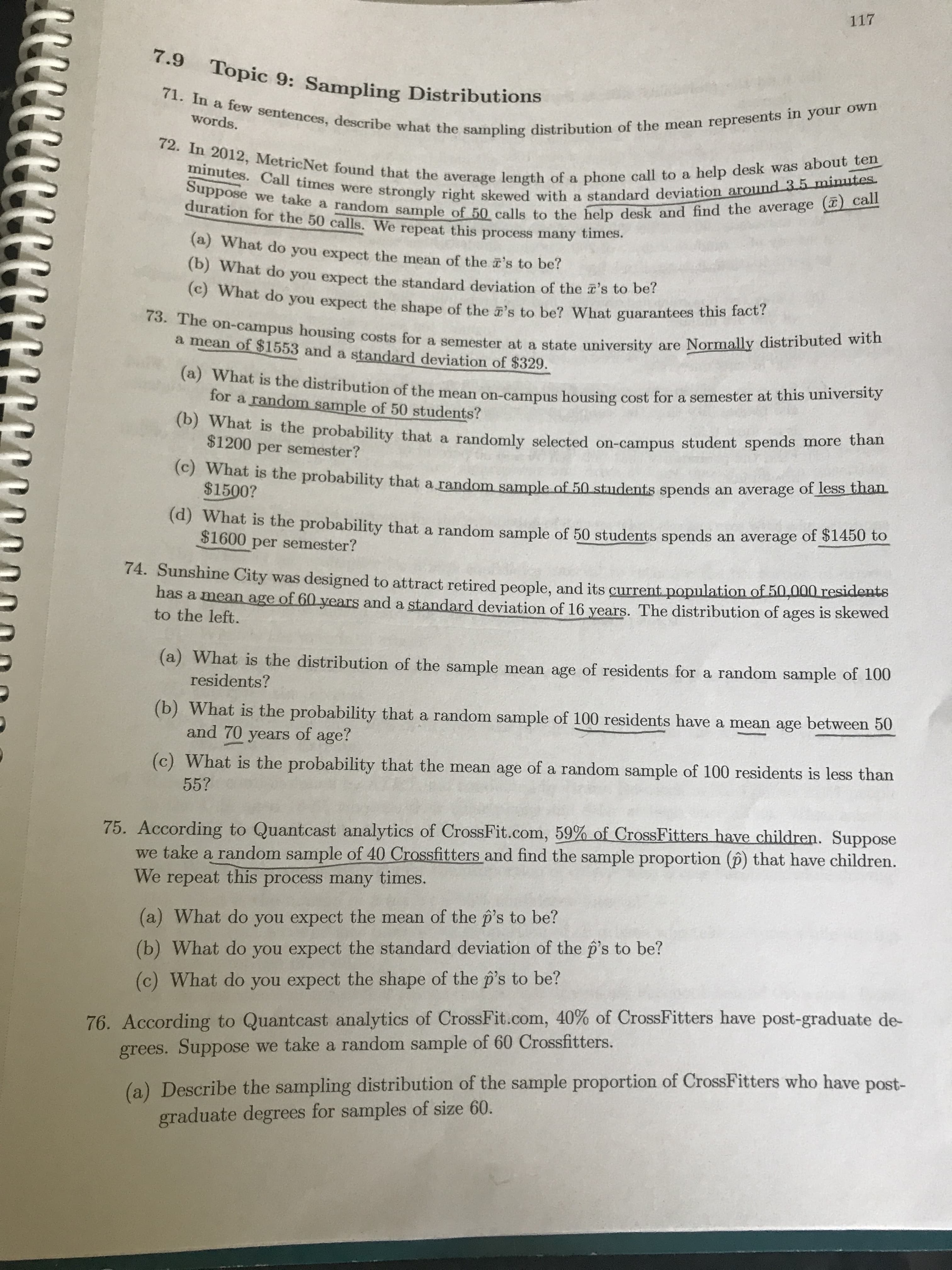 117
words.
(a) What do you expect the mean of the 's to be?
(b) What do you expect the standard deviation of the 's to ber
() What do you expect the shape of the a's to be? What guarantees this lac
a mean of $1553 and a standard deviation of $329.
for a random sample of 50 students?
(b) What is the probability that a randomly selected on-campus student spends more tha
$1200 per semester?
(C) What is the probability that a random sample of 50 students spends an average of less blaL
$1500?
(d) What is the probability that a random sample of 50 students spends an average of $1450 to
$1600 per semester?
74. Sunshine City was designed to attract retired people, and its current population of 50,000 residents
has a mean age of 60 years and a standard deviation of 16 years. The distribution of ages is skewed
to the left.
(a) What is the distribution of the sample mean age of residents for a random sample of 100
residents?
(b) What is the probability that a random sample of 100 residents have a mean age between 50
and 70 years of age?
What is the probability that the mean age of a random sample of 100 residents is less than
55?
75. According to Quantcast analytics of CrossFit.com, 59% of CrossFitters have children. Suppose
we take a random sample of 40 Crossfitters and find the sample proportion (p) that have children.
We repeat this process many times.
(a) What do you expect the mean of the p's to be?
(b) What do you expect the standard deviation of the p's to be?
(c) What do you expect the shape of the p's to be?
76. According to Quantcast analytics of CrossFit.com, 40% of CrossFitters have post-graduate de-
grees. Suppose we take a random sample of 60 Crossfitters.
(a) Describe the sampling distribution of the sample proportion of CrossFitters who have post-
graduate degrees for samples of size 60.
