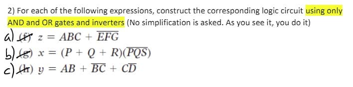 2) For each of the following expressions, construct the corresponding logic circuit using only
AND and OR gates and inverters (No simplification is asked. As you see it, you do it)
al z = ABC + EFG
b)8) x = (P + Q + R)(PQS)
c) ) y = AB + BC + CD
