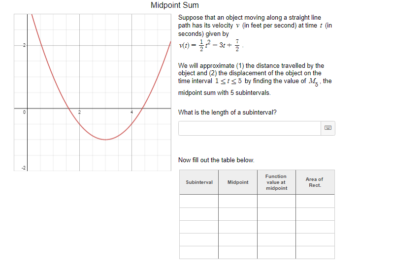 Midpoint Sum
Suppose that an object moving along a straight line
path has its velocity v (in feet per second) at time i (in
seconds) given by
7
Mt) =D ? -3t + 등
-2
We will approximate (1) the distance travelled by the
object and (2) the displacement of the object on the
time interval 1<ts5 by finding the value of M, , the
midpoint sum with 5 subintervals.
What is the length of a subinterval?
Now fill out the table below.
Function
Area of
Subinterval
Midpoint
value at
Rect.
midpoint
