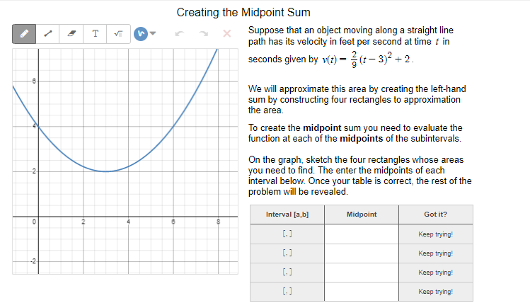 Creating the Midpoint Sum
Suppose that an object moving along a straight line
path has its velocity in feet per second at time t in
seconds given by v(t) -3(1- 3)2 + 2.
We will approximate this area by creating the left-hand
sum by constructing four rectangles to approximation
the area.
To create the midpoint sum you need to evaluate the
function at each of the midpoints of the subintervals.
On the graph, sketch the four rectangles whose areas
you need to find. The enter the midpoints of each
interval below. Once your table is correct, the rest of the
problem will be revealed.
Interval [a,b)
Midpoint
Got it?
Keep trying!
[.]
Keep trying!
-2
[.]
Keep trying!
[]
Keep trying!
