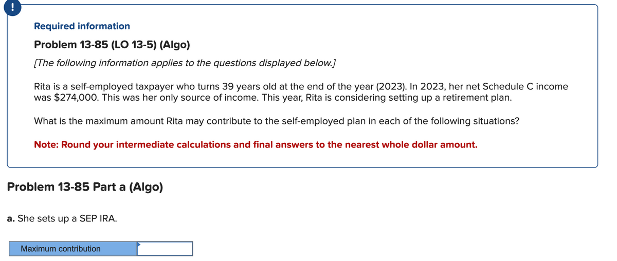 !
Required information
Problem 13-85 (LO 13-5) (Algo)
[The following information applies to the questions displayed below.]
Rita is a self-employed taxpayer who turns 39 years old at the end of the year (2023). In 2023, her net Schedule C income
was $274,000. This was her only source of income. This year, Rita is considering setting up a retirement plan.
What is the maximum amount Rita may contribute to the self-employed plan in each of the following situations?
Note: Round your intermediate calculations and final answers to the nearest whole dollar amount.
Problem 13-85 Part a (Algo)
a. She sets up a SEP IRA.
Maximum contribution