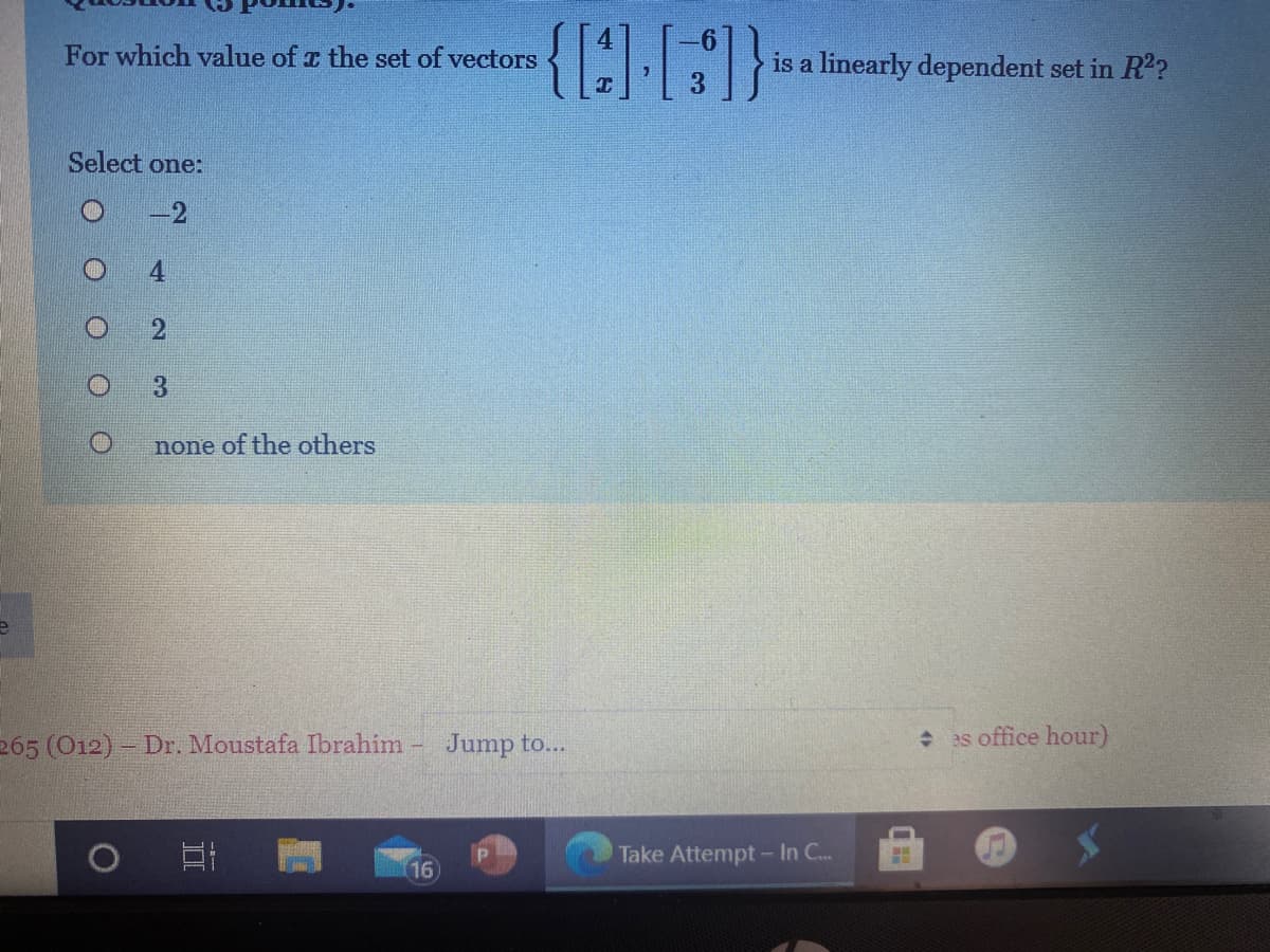 {191}
For which value of a the set of vectors
is a linearly dependent set in R2?
Select one:
4.
3.
none of the others
265 (O12)- Dr. Moustafa Ibrahim -
Jump to...
as office hour)
Take Attempt - In C..
16
