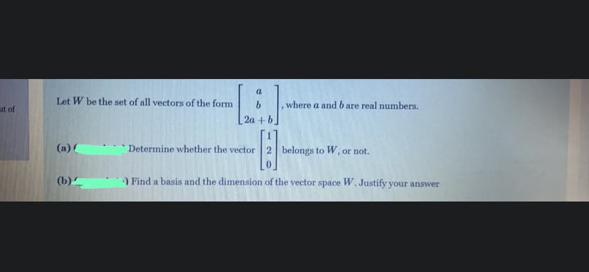 Let W be the set of all vectors of the form
,where a andb are real numbers.
ut of
2a+b.
(a) (
Determine whether the vector
2 belongs to W, or not.
(b)
) Find a basis and the dimension of the vector space W. Justify your answer
