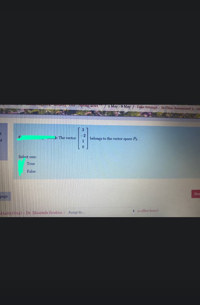 zazAu UIR -spring 2021 / 2 May - 8 May / Take Attempt - In Class Assessment 2 - 06
3
-2
): The vector
of
belongs to the vector space P3.
1
Select one:
True
False
Nex
page
• as office hour)
1A265 (O12) – Dr. Moustafa Ibrahim - Jump to..
