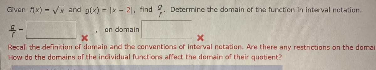 Given f(x) = Vx and g(x) = |x – 2|, find . Determine the domain of the function in interval notation.
on domain
Recall the definition of domain and the conventions of interval notation. Are there any restrictions on the domai
How do the domains of the individual functions affect the domain of their quotient?
