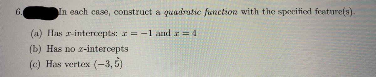 In each case, construct a quadratic function with the specified feature(s).
(a) Has x-intercepts: x = -1 and x = 4
(b) Has no x-intercepts
(c) Has vertex (-3,5)
6.
