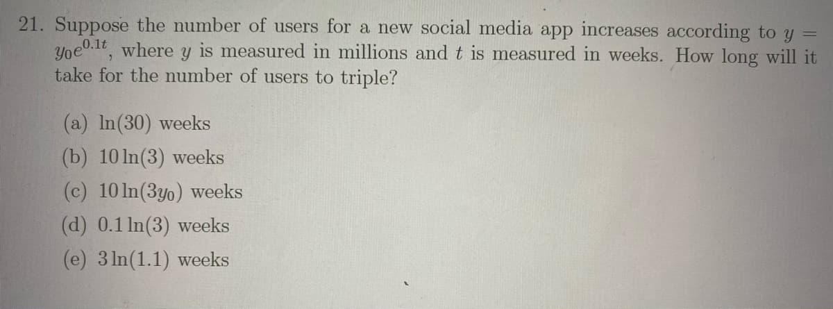 21. Suppose the number of users for a new social media app increases according to y =
Yoe0.1t where y is measured in millions and t is measured in weeks. How long will it
take for the number of users to triple?
(a) In(30) weeks
(b) 10 In(3) weeks
(c) 10 In(3yo) weeks
(d) 0.1 In(3) weeks
(e) 3 In(1.1) weeks
