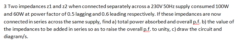 3 Two impedances z1 and z2 when connected separately across a 230V 50Hz supply consumed 100W
and 60W at power factor of 0.5 lagging and 0.6 leading respectively. If these impedances are now
connected in series across the same supply, find a) total power absorbed and overall p.f. b) the value of
the impedances to be added in series so as to raise the overall p.f. to unity, c) draw the circuit and
diagram/s.