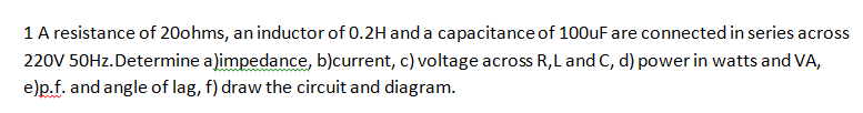 1 A resistance of 20ohms, an inductor of 0.2H and a capacitance of 100uF are connected in series across
220V 50Hz.Determine a)impedance, b)current, c) voltage across R, L and C, d) power in watts and VA,
e)p.f. and angle of lag, f) draw the circuit and diagram.