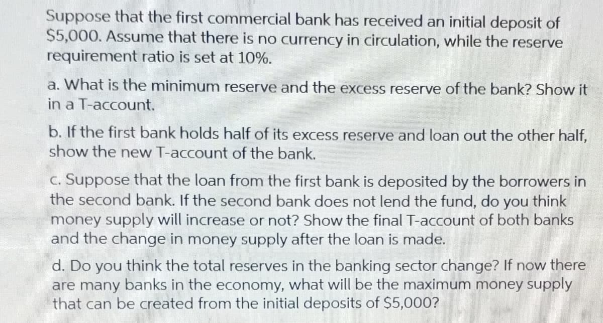 Suppose that the first commercial bank has received an initial deposit of
$5,000. Assume that there is no currency in circulation, while the reserve
requirement ratio is set at 10%.
a. What is the minimum reserve and the excess reserve of the bank? Show it
in a T-account.
b. If the first bank holds half of its excess reserve and loan out the other half,
show the new T-account of the bank.
c. Suppose that the loan from the first bank is deposited by the borrowers in
the second bank. If the second bank does not lend the fund, do you think
money supply will increase or not? Show the final T-account of both banks
and the change in money supply after the loan is made.
d. Do you think the total reserves in the banking sector change? If now there
are many banks in the economy, what will be the maximum money supply
that can be created from the initial deposits of $5,000?
