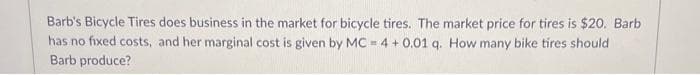 Barb's Bicycle Tires does business in the market for bicycle tires. The market price for tires is $20. Barb
has no fixed costs, and her marginal cost is given by MC - 4 + 0.01 q. How many bike tires should
Barb produce?
