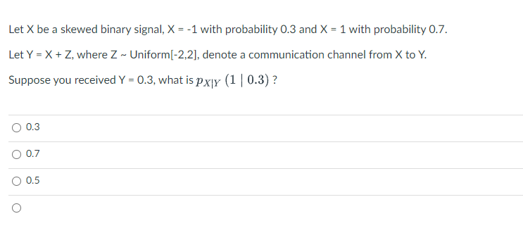 Let X be a skewed binary signal, X = -1 with probability 0.3 and X = 1 with probability 0.7.
%3D
Let Y = X + Z, where Z - Uniform[-2,2], denote a communication channel from X to Y.
Suppose you received Y = 0.3, what is px|Y (1 | 0.3) ?
0.3
O 0.7
0.5
