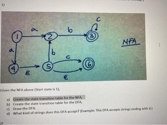 1)
NFA
a
Given the NFA above (Start state is 1),
a) Create the state transition table for the NFA,
b) Create the state transition table for the DFA,
c) Draw the DFA.
d) What kind of strings does this DFA accept? (Example: This DFA accepts strings ending with d.)
2)
