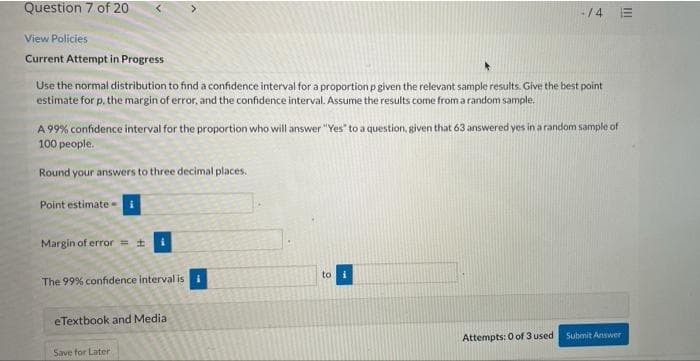 Question 7 of 20
-/4
View Policies
Current Attempt in Progress
Use the normal distribution to find a confidence interval for a proportion p given the relevant sample results. Give the best point
estimate for p. the margin of error, and the confidence interval. Assume the results come from a random sample.
A 99% confidence interval for the proportion who will answer "Yes" to a question, given that 63 answered yes in a random sample of
100 people.
Round your answers to three decimal places.
Point estimate -
Margin of error =+
to
The 99% confidence interval is
eTextbook and Media
Attempts: 0 of 3 used Submit Answer
Save for Later
II
