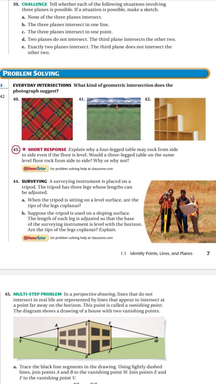 39. CHALLENGE Tell whether each of the following situations involving
three planes is possible. If a situation is possible, make a sketch.
a. None of the three planes intersect.
b. The three planes intersect in one line.
c. The three planes intersect in one point.
d. Two planes do not intersect. The third plane intersects the other two.
e. Exactly two planes intersect. The third plane does not intersect the
other two.
PROBLEM SOLVING
3
EVERYDAY INTERSECTIONS What kind of geometric intersection does the
photograph suggest?
42
40.
41.
42.
(43.) SHORT RESPONSE Explain why a four-legged table may rock from side
to side even if the floor is level. Would a three-legged table on the same
level floor rock from side to side? Why or why not?
@Home Tutor for problem solving help at classzone.com
44. SURVEYING A surveying instrument is placed on a
tripod. The tripod has three legs whose lengths can
be adjusted.
a. When the tripod is sitting on a level surface, are the
tips of the legs coplanar?
b. Suppose the tripod is used on a sloping surface.
The length of each leg is adjusted so that the base
of the surveying instrument is level with the horizon.
Are the tips of the legs coplanar? Explain.
@Home Tutor for problem solving help at classzone.com
45. MULTI-STEP PROBLEM In a perspective drawing, lines that do not
intersect in real life are represented by lines that appear to intersect at
a point far away on the horizon. This point is called a vanishing point.
The diagram shows a drawing of a house with two vanishing points.
a. Trace the black line segments in the drawing. Using lightly dashed
lines, join points A and B to the vanishing point W. Join points E and
F to the vanishing point V.
1.1 Identify Points, Lines, and Planes
7