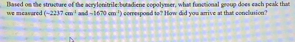 Based on the structure of the acrylonitrile:butadiene copolymer, what functional group does each peak that
we measured (~2237 cm³¹ and ~1670 cm³) correspond to? How did you arrive at that conclusion?