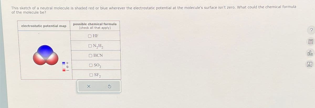 This sketch of a neutral molecule is shaded red or blue wherever the electrostatic potential at the molecule's surface isn't zero. What could the chemical formula
of the molecule be?
electrostatic potential map
possible chemical formula
(check all that apply)
HF
+ol
х
N₂H₂
HCN
SO₂
SF2
ala