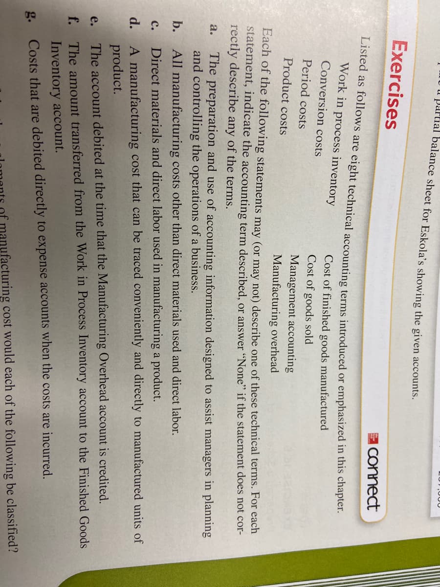 u partial balance sheet for Eskola's showing the given accounts.
Exercises
Iconnect
Listed as follows are eight technical accounting terms introduced or emphasized in this chapter.
Work in process inventory
Conversion costs
Cost of finished goods manufactured
Cost of goods sold
Period costs
Management accounting
Product costs
Manufacturing overhead
Each of the following statements may (or may not) describe one of these technical terms. For each
statement, indicate the accounting term described, or answer "None" if the statement does not cor-
rectly describe any of the terms.
The preparation and use of accounting information designed to assist managers in planning
and controlling the operations of a business.
а.
b.
All manufacturing costs other than direct materials used and direct labor.
с.
Direct materials and direct labor used in manufacturing a product.
A manufacturing cost that can be traced conveniently and directly to manufactured units of
product.
The account debited at the time that the Manufacturing Overhead account is credited.
d.
e.
The amount transferred from the Work in Process Inventory account to the Finished Goods
Inventory account.
g.
Costs that are debited directly to expense accounts when the costs are incurred.
afacturing cost would each of the following be classified?
