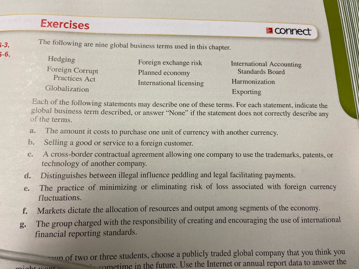 Exercises
E Connect
5-3,
The following are nine global business terms used in this chapter.
5-6,
Hedging
Foreign exchange risk
International Accounting
Foreign Corrupt
Practices Act
Planned economy
Standards Board
International licensing
Harmonization
Globalization
Exporting
Each of the following statements may describe one of these terms. For each statement, indicate the
global business term described, or answer "None" if the statement does not correctly describe any
of the terms.
a.
The amount it costs to purchase one unit of currency with another currency.
b. Selling a good or service to a foreign customer.
A cross-border contractual agreement allowing one company to use the trademarks, patents, or
technology of another company.
Distinguishes between illegal influence peddling and legal facilitating payments.
The practice of minimizing or eliminating risk of loss associated with foreign currency
fluctuations.
C.
d.
е.
f.
Markets dictate the allocation of resources and output among segments of the economy.
The group charged with the responsibility of creating and encouraging the use of international
financial reporting standards.
g.
you
think
you
un of two or three students, choose a publicly traded global company that
might wont
cometime in the future. Use the Internet or annual report data to answer the
