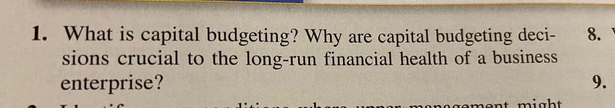 1. What is capital budgeting? Why are capital budgeting deci-
sions crucial to the long-run financial health of a business
enterprise?
8.
9.
1:4:
nngement might
