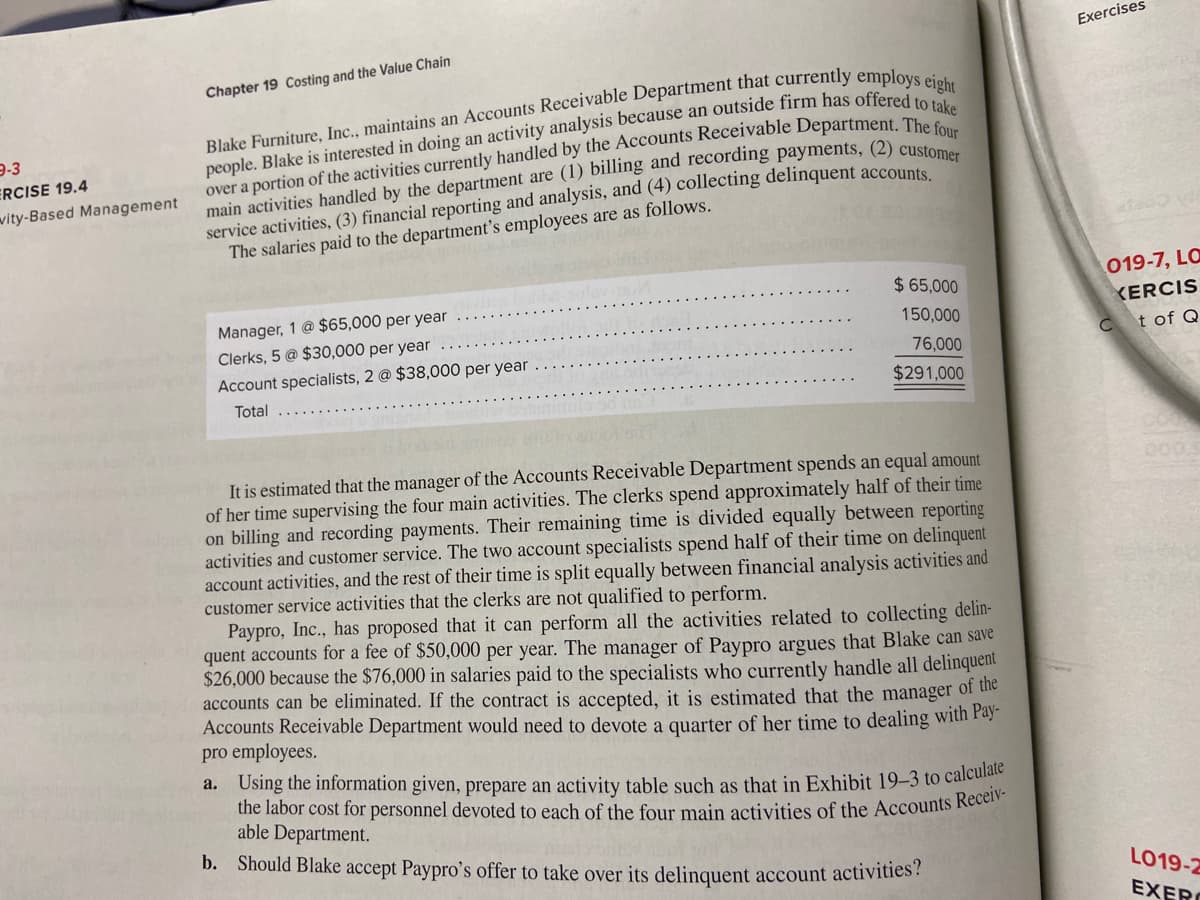 Exercises
Chapter 19 Costing and the Value Chain
9-3
ERCISE 19.4
wity-Based Management
service activities, (3) financial reporting and analysis, and (4) collecting delinquent accounte
The salaries paid to the department's employees are as follows.
$ 65,000
019-7, LO
Manager, 1 @ $65,000 per year
Clerks, 5 @ $30,000 per year
KERCIS
150,000
Ct of Q
76,000
Account specialists, 2 @ $38,000 per year
$291,000
Total
It is estimated that the manager of the Accounts Receivable Department spends an equal amount
of her time supervising the four main activities. The clerks spend approximately half of their time
on billing and recording payments. Their remaining time is divided equally between reporting
activities and customer service. The two account specialists spend half of their time on delinquent
account activities, and the rest of their time is split equally between financial analysis activities and
customer service activities that the clerks are not qualified to perform.
Paypro, Inc., has proposed that it can perform all the activities related to collecting delin-
quent accounts for a fee of $50,000 per year. The manager of Paypro argues that Blake can save
$26,000 because the $76,000 in salaries paid to the specialists who currently handle all delinquent
accounts can be eliminated. If the contract is accepted, it is estimated that the manager of the
Accounts Receivable Department would need to devote a quarter of her time to dealing with Pay"
pro employees.
a. Using the information given, prepare an activity table such as that in Exhibit 19-3 to calculate
the labor cost for personnel devoted to each of the four main activities of the Accounts Recen
able Department.
b. Should Blake accept Paypro's offer to take over its delinquent account activities:
LO19-2
EXERO
