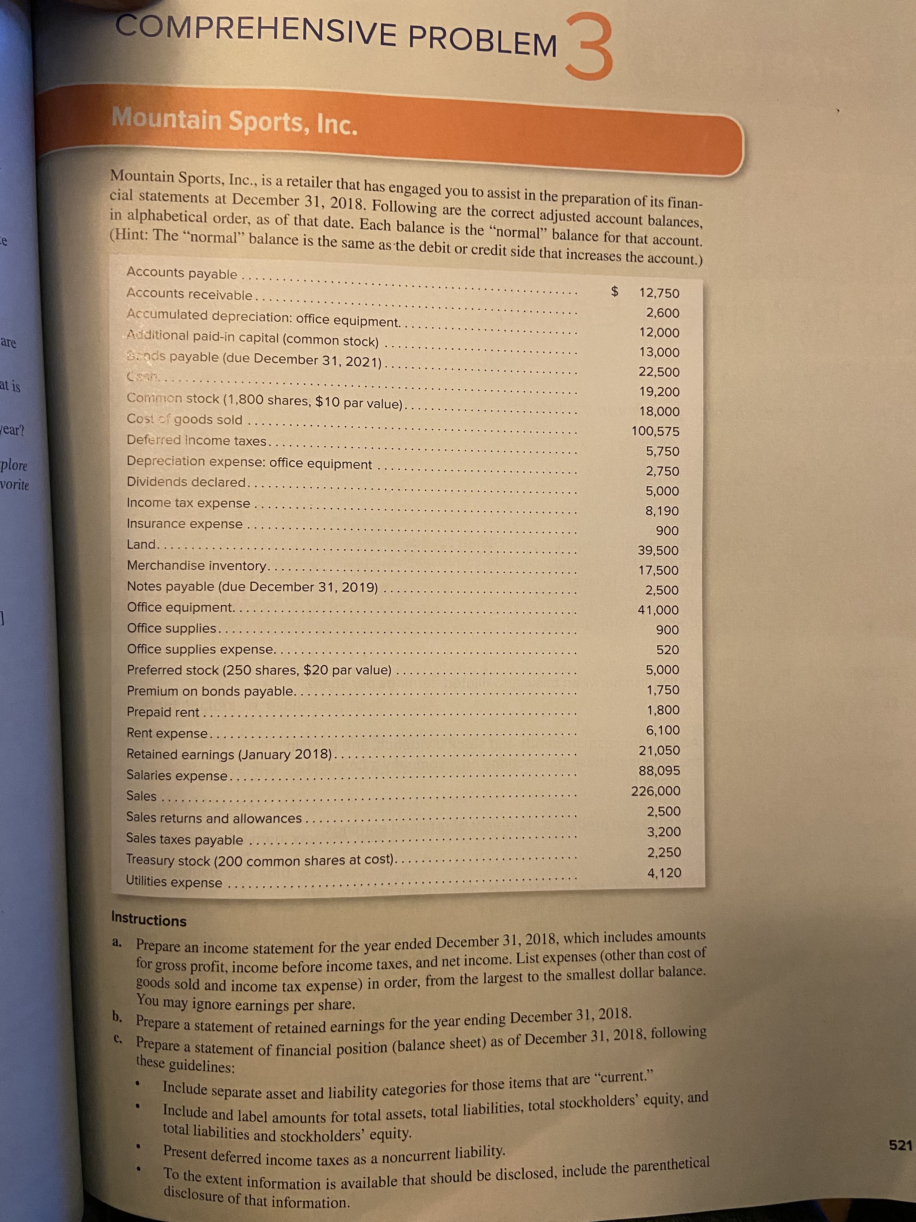 ### Comprehensive Problem 3

#### Mountain Sports, Inc.

Mountain Sports, Inc., is a retailer that has engaged you to assist in the preparation of its financial statements at December 31, 2018. Following are the correct adjusted account balances, in alphabetical order, as of that date. Each balance is the “normal” balance for that account. (Hint: The “normal” balance is the same as the debit or credit side that increases the account.)

| Account                                           | Amount ($) |
|---------------------------------------------------|------------|
| Accounts payable                                  | 12,750     |
| Accounts receivable                               | 12,000     |
| Accumulated depreciation: office equipment        | 2,600      |
| Additional paid-in capital (common stock)         | 23,000     |
| Bonds payable (due December 31, 2021)             | 13,000     |
| Cash                                              | 22,550     |
| Common stock (1,800 shares, $10 par value)        | 19,200     |
| Cost of goods sold                                | 18,000     |
| Deferred income taxes                             | 100,575    |
| Depreciation expense: office equipment            | 5,750      |
| Dividends declared                                | 2,750      |
| Income tax expense                                | 8,190      |
| Insurance expense                                 | 5,000      |
| Land                                              | 39,500     |
| Merchandise inventory                             | 17,500     |
| Notes payable (due December 31, 2019)             | 2,500      |
| Office equipment                                  | 6,000      |
| Office supplies                                   | 900        |
| Office supplies expense                           | 520        |
| Preferred stock (250 shares, $20 par value)       | 5,000      |
| Premium on bonds payable                          | 1,750      |
| Prepaid rent                                      | 1,800      |
| Rent expense                                      | 6,100      |
| Retained earnings (January 2018)                  | 21,075     |
| Salaries expense                                  | 88,095     |
| Sales                                             | 226,000    |
| Sales returns and allowances                      | 2,500      |
| Sales taxes payable                               | 3,200      |
| Treasury stock (200 common shares at cost)        | 2