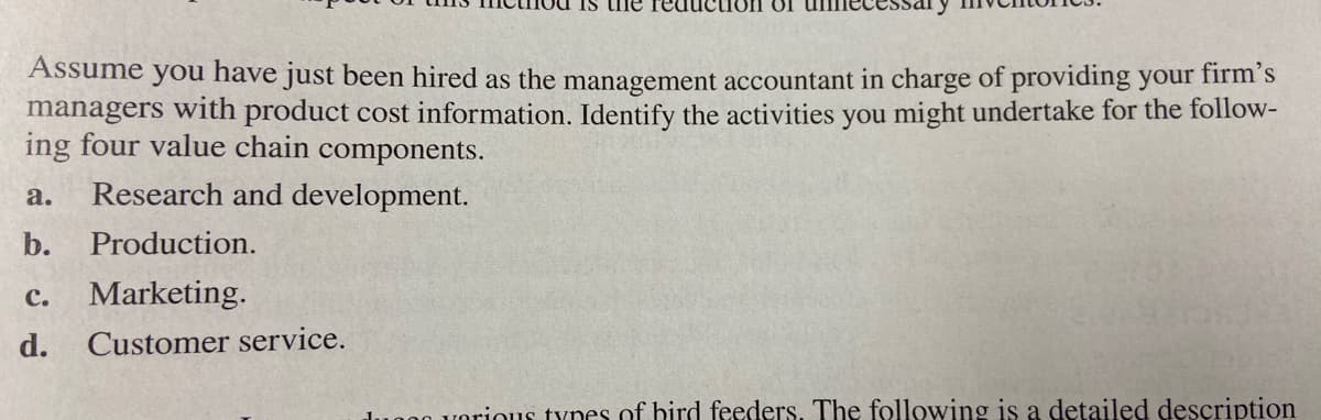 Assume you have just been hired as the management accountant in charge of providing your firm's
managers with product cost information. Identify the activities you might undertake for the follow-
ing four value chain components.
a.
Research and development.
b.
Production.
с.
Marketing.
d.
Customer service.
00 vorious tynes of hird feeders. The following is a detailed description
