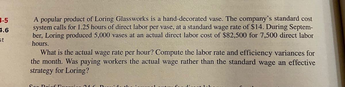 3-5
4.6
A popular product of Loring Glassworks is a hand-decorated vase. The company's standard cost
system calls for 1.25 hours of direct labor per vase, at a standard wage rate of $14. During Septem-
ber, Loring produced 5,000 vases at an actual direct labor cost of $82,500 for 7,500 direct labor
st
hours.
What is the actual wage rate per hour? Compute the labor rate and efficiency variances for
the month. Was paying workers the actual wage rather than the standard wage an effective
strategy for Loring?
