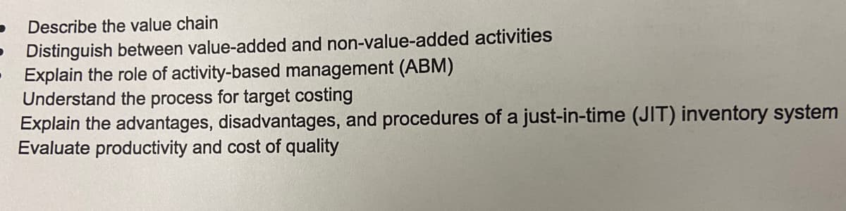 Describe the value chain
Distinguish between value-added and non-value-added activities
Explain the role of activity-based management (ABM)
Understand the process for target costing
Explain the advantages, disadvantages, and procedures of a just-in-time (JIT) inventory system
Evaluate productivity and cost of quality
