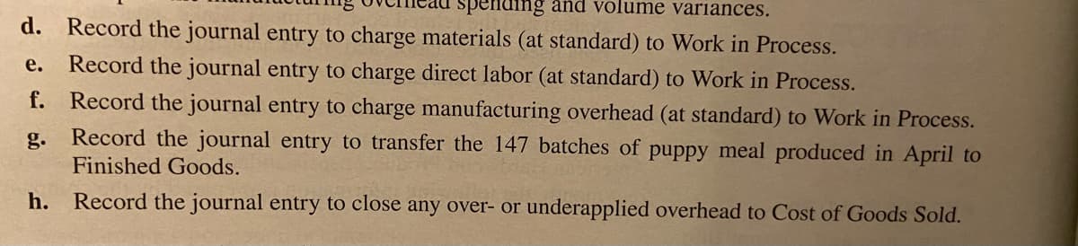 spending and volume variances.
d.
Record the journal entry to charge materials (at standard) to Work in Process.
е.
Record the journal entry to charge direct labor (at standard) to Work in Process.
f. Record the journal entry to charge manufacturing overhead (at standard) to Work in Process.
Record the journal entry to transfer the 147 batches of puppy meal produced in April to
g.
Finished Goods.
h. Record the journal entry to close any over- or underapplied overhead to Cost of Goods Sold.
