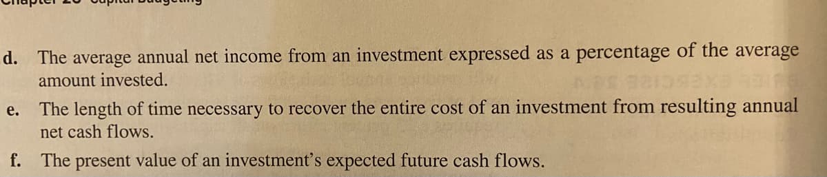 d. The average annual net income from an investment expressed as a percentage of the average
amount invested.
The length of time necessary to recover the entire cost of an investment from resulting annual
net cash flows.
e.
f. The present value of an investment's expected future cash flows.
