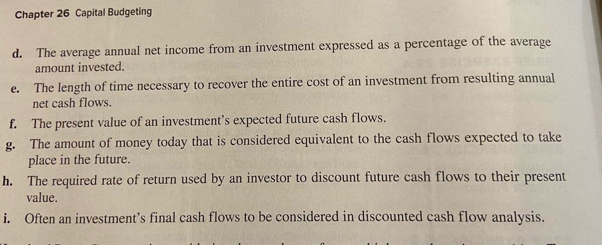 Chapter 26 Capital Budgeting
d. The average annual net income from an investment expressed as a percentage of the average
amount invested.
The length of time necessary to recover the entire cost of an investment from resulting annual
net cash flows.
e.
f. The present value of an investment's expected future cash flows.
The amount of money today that is considered equivalent to the cash flows expected to take
place in the future.
h. The required rate of return used by an investor to discount future cash flows to their present
g.
value.
i. Often an investment's final cash flows to be considered in discounted cash flow analysis.
