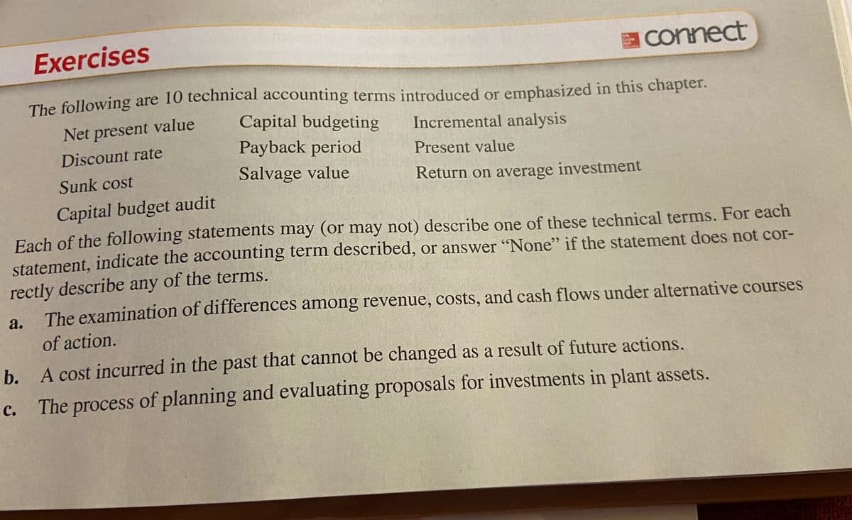 Exercises
connect
The following are 10 technical accounting terms introduced or emphasized in this chapter.
Net present value
Capital budgeting
Incremental analysis
Discount rate
Payback period
Present value
Sunk cost
Salvage value
Return on average investment
Capital budget audit
Each of the following statements may (or may not) describe one of these technical terms. For each
statement, indicate the accounting term described, or answer "None" if the statement does not cor-
rectly describe any of the terms.
The examination of differences among revenue, costs, and cash flows under alternative courses
а.
of action.
b. A cost incurred in the past that cannot be changed as a result of future actions.
The process of planning and evaluating proposals for investments in plant assets.
