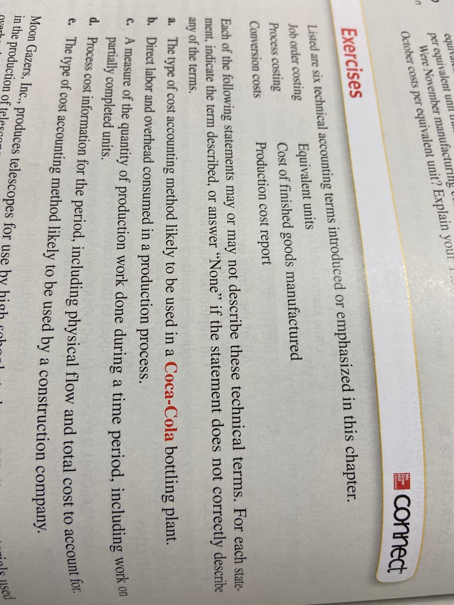 equiVaiu
per equivalent unil U
Were November manufacturilly
October costs per equivalent unit? Explain youl
E Connect
Mc.
Graw
Hill
Exercises
Listed are six technical accounting terms introduced or emphasized in this chapter.
Job order costing
Process costing
Equivalent units
Cost of finished goods manufactured
Production cost report
Conversion costs
Each of the following statements may or may not describe these technical terms. For each state-
ment, indicate the term described, or answer "None" if the statement does not correctly describe
any of the terms.
a. The type of cost accounting method likely to be used in a Coca-Cola bottling plant.
b. Direct labor and overhead consumed in a production process.
c. A measure of the quantity of production work done during a time period, including WOIK on
partially completed units.
t. The type of cost accounting method likely to be used by a construction company.
Moon Gazers, Inc., produces telescopes for use þy hint
in the production of
sed
