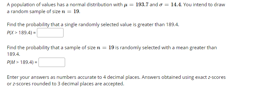 A population of values has a normal distribution with u = 193.7 and o
a random sample of size n = 19.
14.4. You intend to draw
Find the probability that a single randomly selected value is greater than 189.4.
P(X > 189.4) =|
Find the probability that a sample of size n = 19 is randomly selected with a mean greater than
189.4.
P(M > 189.4) =
Enter your answers as numbers accurate to 4 decimal places. Answers obtained using exact z-scores
or z-scores rounded to 3 decimal places are accepted.
