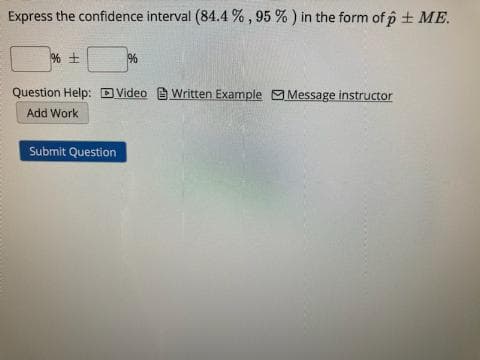 Express the confidence interval (84.4 % , 95 % ) in the form of p + ME.
%
Question Help: DVideo B Written Example Message instructor
Add Work
Submit Question
