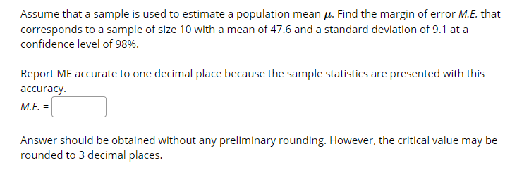 Assume that a sample is used to estimate a population mean u. Find the margin of error M.E. that
corresponds to a sample of size 10 with a mean of 47.6 and a standard deviation of 9.1 at a
confidence level of 98%.
Report ME accurate to one decimal place because the sample statistics are presented with this
accuracy.
M.E. =
Answer should be obtained without any preliminary rounding. However, the critical value may be
rounded to 3 decimal places.
