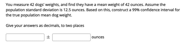 You measure 42 dogs' weights, and find they have a mean weight of 42 ounces. Assume the
population standard deviation is 12.5 ounces. Based on this, construct a 99% confidence interval for
the true population mean dog weight.
Give your answers as decimals, to two places
ounces
