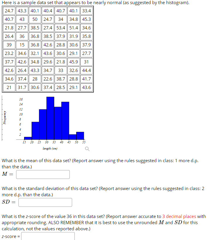 Here is a sample data set that appears to be nearly normal (as suggested by the histogram).
24.7 43.3| 40.1 | 40.4 40.7|| 40.1 33.4
40.7 43
50 24.7 34 34.8 45.3
21.8 27.7 38.5 27.4 53.4 51.4 34.6
26.4 36 36.8 38.5 37.9 31.9 35.8
39
15 36.8 42.6| 28.8 30.6| 37.9
23.2 34.6 | 32.1 43.6| 30.6 | 29.1| 27.7
37.7| 42.6| 34.8 29.6|| 21.8 45.9 31
42.6| 26.4 43.3 34.7 33 | 32.6| 44.4
34.6| 37.4 28
22.6| 38.7| 28.8 41.7
21
31.7 30.6| 37.4 28.5 29.1 | 43.6
16
14
12
10
4
2
15
20 25 30 35
40
45
50
55
length (cm)
What is the mean of this data set? (Report answer using the rules suggested in class: 1 more d.p.
than the data.)
M =
What is the standard deviation of this data set? (Report answer using the rules suggested in class: 2
more d.p. than the data.)
SD =
What is the z-score of the value 36 in this data set? (Report answer accurate to 3 decimal places with
appropriate rounding. ALSO REMEMBER that it is best to use the unrounded M and SD for this
calculation, not the values reported above.)
Z-score =
Anba
