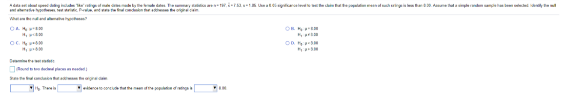 A data set about speed dating indludes Tke" ratings of male dates made by the female dates. The summary statistics are n 197, x7.53, s1.85. Use a 0.05 significance level to test the claim that the population mean of such ratings is less than 8.00. Assume that a simple random sample has been selected Identify the nul
and alternative hypotheses, test statistic. P-value, and state the final conclusion that addresses the original claim.
What are the nul and alternative hypotheses?
OA. Họ 800
Hp<8 00
OC. Hạ 800
H:p>8 00
OB. Hg. p-8.00
H pr8 00
OD. Hg 8.00
H p>8.00
Determine the test statistic.
ORound to two decimal places as needed)
State the final conclusion that addresses the original claim
Họ. There is
evidence to conclude that the mean of the population of ratings is
8 00.
