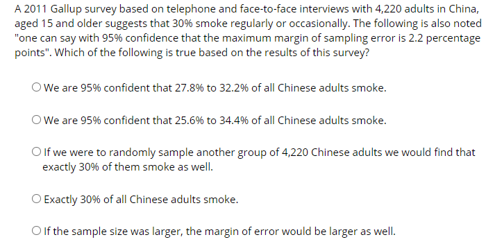 A 2011 Gallup survey based on telephone and face-to-face interviews with 4,220 adults in China,
aged 15 and older suggests that 30% smoke regularly or occasionally. The following is also noted
"one can say with 95% confidence that the maximum margin of sampling error is 2.2 percentage
points". Which of the following is true based on the results of this survey?
O We are 95% confident that 27.8% to 32.2% of all Chinese adults smoke.
O We are 95% confident that 25.6% to 34.4% of all Chinese adults smoke.
O If we were to randomly sample another group of 4,220 Chinese adults we would find that
exactly 30% of them smoke as welI.
Exactly 30% of all Chinese adults smoke.
Olf the sample size was larger, the margin of error would be larger as well.
