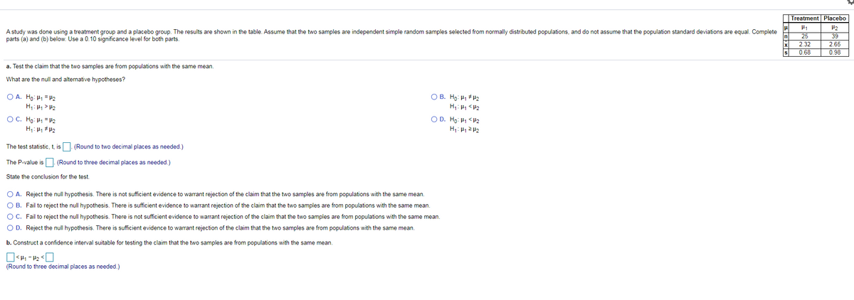 Treatment Placebo
P2
A study was done using a treatment group and a placebo group. The results are shown in the table. Assume that the two samples are independent simple random samples selected from normally distributed populations, and do not assume that the population standard deviations are equal. Complete
parts (a) and (b) below. Use a 0.10 significance level for both parts.
25
39
2.32
2.65
0.68
0.98
a. Test the claim that the two samples are from populations with the same mean.
What are the null and alternative hypotheses?
O A. Ho: H1 = H2
H;: H1> H2
O B. Ho: H1 H2
H: H1 <H2
O D. Ho: H1 <H2
O C. Ho: H1 = H2
H: H1 # H2
The test statistic, t, is
(Round to two decimal places as needed.)
The P-value is (Round to three decimal places as needed.)
State the conclusion for the test.
O A. Reject the null hypothesis. There is not sufficient evidence to warrant rejection of the claim that the two samples are from populations with the same mean.
O B. Fail to reject the null hypothesis. There is sufficient evidence to warrant rejection of the claim that the two samples are from populations with the same mean.
O C. Fail to reject the null hypothesis. There is not sufficient evidence to warrant rejection of the claim that the two samples are from populations with the same mean.
O D. Reject the null hypothesis. There is sufficient evidence to warrant rejection of the claim that the two samples are from populations with the same mean.
b. Construct a confidence interval suitable for testing the claim that the two samples are from populations with the same mean.
]<H1 - H2 < O
(Round to three decimal places as needed.)
