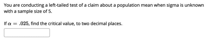 You are conducting a left-tailed test of a claim about a population mean when sigma is unknown
with a sample size of 5.
If a = .025, find the critical value, to two decimal places.
