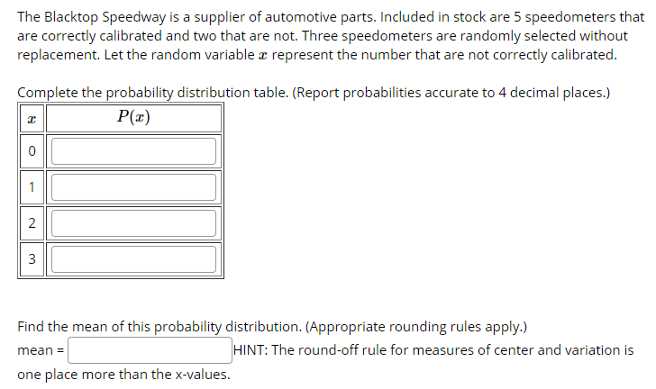 The Blacktop Speedway is a supplier of automotive parts. Included in stock are 5 speedometers that
are correctly calibrated and two that are not. Three speedometers are randomly selected without
replacement. Let the random variable æ represent the number that are not correctly calibrated.
Complete the probability distribution table. (Report probabilities accurate to 4 decimal places.)
P(x)
1
2
3
Find the mean of this probability distribution. (Appropriate rounding rules apply.)
HINT: The round-off rule for measures of center and variation is
mean =
one place more than the x-values.
