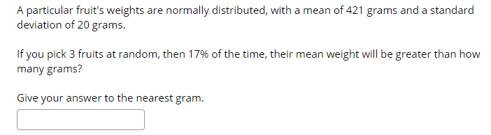 A particular fruit's weights are normally distributed, with a mean of 421 grams and a standard
deviation of 20 grams.
If you pick 3 fruits at random, then 17% of the time, their mean weight will be greater than how
many grams?
Give your answer to the nearest gram.
