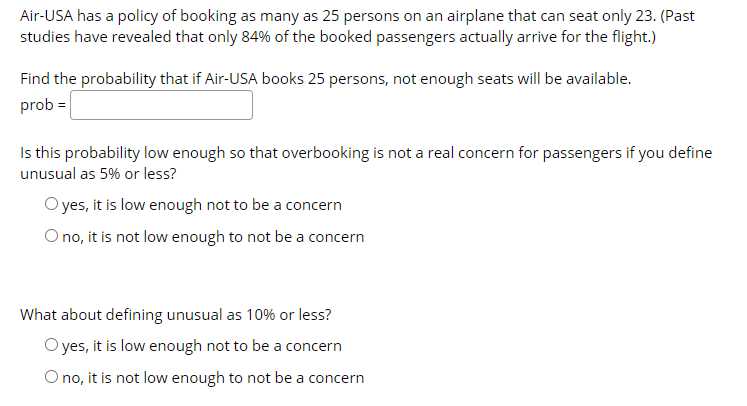 Air-USA has a policy of booking as many as 25 persons on an airplane that can seat only 23. (Past
studies have revealed that only 84% of the booked passengers actually arrive for the flight.)
Find the probability that if Air-USA books 25 persons, not enough seats will be available.
prob =
Is this probability low enough so that overbooking is not a real concern for passengers if you define
unusual as 5% or less?
O yes, it is low enough not to be a concern
O no, it is not low enough to not be a concern
What about defining unusual as 10% or less?
O yes, it is low enough not to be a concern
O no, it is not low enough to not be a concern
